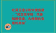 吃灵芝孢子粉大便变黑_“灵芝孢子粉：改善肠道健康，大便颜色变黑的奥秘”