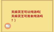 天麻灵芝可以炖汤吗(天麻灵芝可用来炖汤吗？)