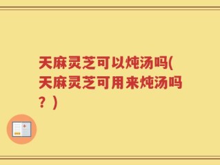 天麻灵芝可以炖汤吗(天麻灵芝可用来炖汤吗？)