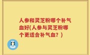 人参和灵芝粉哪个补气血好(人参与灵芝粉哪个更适合补气血？)