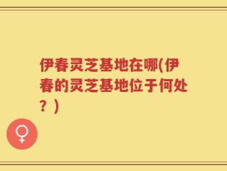 伊春灵芝基地在哪(伊春的灵芝基地位于何处？)