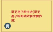 灵芝孢子粉主冶(灵芝孢子粉的功效和主要作用)