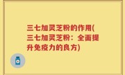 三七加灵芝粉的作用(三七加灵芝粉：全面提升免疫力的良方)