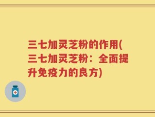 三七加灵芝粉的作用(三七加灵芝粉：全面提升免疫力的良方)