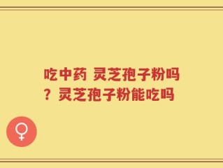 吃中药 灵芝孢子粉吗？灵芝孢子粉能吃吗