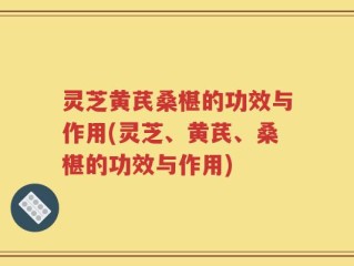 灵芝黄芪桑椹的功效与作用(灵芝、黄芪、桑椹的功效与作用)
