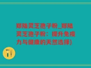 郑陆灵芝孢子粉_郑陆灵芝孢子粉：提升免疫力与健康的天然选择)