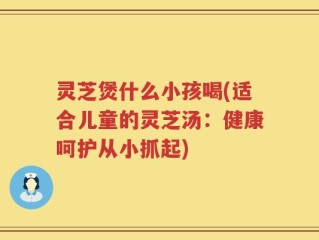 灵芝煲什么小孩喝(适合儿童的灵芝汤：健康呵护从小抓起)