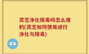 灵芝净化排毒吗怎么用的(灵芝如何使用进行净化与排毒)