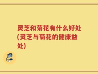灵芝和菊花有什么好处(灵芝与菊花的健康益处)