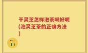 干灵芝怎样泡茶喝好呢(泡灵芝茶的正确方法)