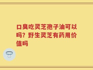 口臭吃灵芝孢子油可以吗？野生灵芝有药用价值吗