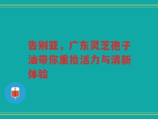 告别亚，广东灵芝孢子油带你重拾活力与清新体验