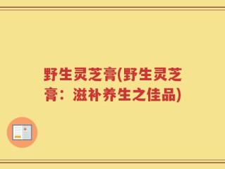 野生灵芝膏(野生灵芝膏：滋补养生之佳品)