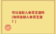可以自配人参灵芝酒吗(如何自制人参灵芝酒？)