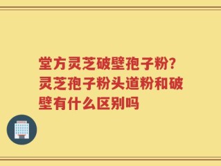 堂方灵芝破壁孢子粉？灵芝孢子粉头道粉和破壁有什么区别吗