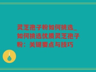 灵芝孢子粉如何挑选_如何挑选优质灵芝孢子粉：关键要点与技巧