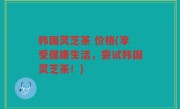 韩国灵芝茶 价格(享受健康生活，尝试韩国灵芝茶！)