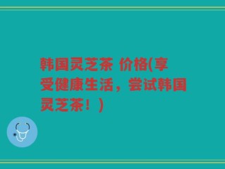 韩国灵芝茶 价格(享受健康生活，尝试韩国灵芝茶！)