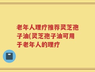 老年人理疗推荐灵芝孢子油(灵芝孢子油可用于老年人的理疗