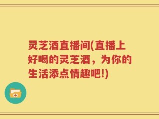灵芝酒直播间(直播上好喝的灵芝酒，为你的生活添点情趣吧!)