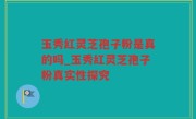 玉秀红灵芝孢子粉是真的吗_玉秀红灵芝孢子粉真实性探究