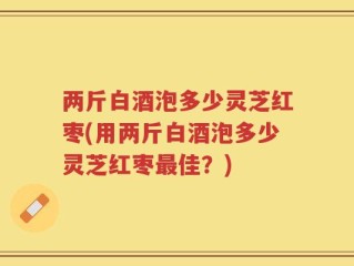 两斤白酒泡多少灵芝红枣(用两斤白酒泡多少灵芝红枣最佳？)