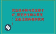 灵芝孢子粉与灵芝那个好_灵芝孢子粉与灵芝：全面比较两者的优劣)