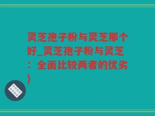 灵芝孢子粉与灵芝那个好_灵芝孢子粉与灵芝：全面比较两者的优劣)