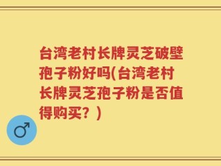 台湾老村长牌灵芝破壁孢子粉好吗(台湾老村长牌灵芝孢子粉是否值得购买？)