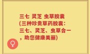 三七 灵芝 虫草胶囊(三种珍贵草药胶囊：三七、灵芝、虫草合一，助您健康美丽)