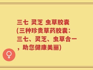 三七 灵芝 虫草胶囊(三种珍贵草药胶囊：三七、灵芝、虫草合一，助您健康美丽)