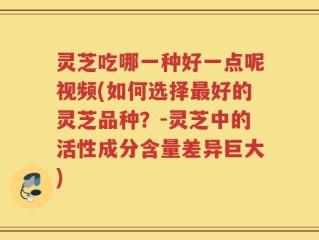 灵芝吃哪一种好一点呢视频(如何选择最好的灵芝品种？-灵芝中的活性成分含量差异巨大)