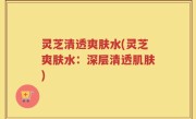 灵芝清透爽肤水(灵芝爽肤水：深层清透肌肤)