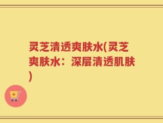 灵芝清透爽肤水(灵芝爽肤水：深层清透肌肤)