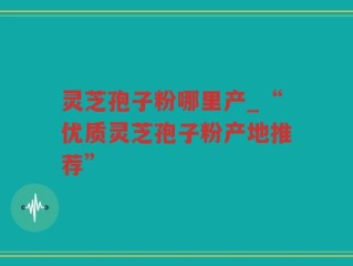灵芝孢子粉哪里产_“优质灵芝孢子粉产地推荐”