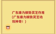 广东康力顺势灵芝作用(广东康力顺势灵芝功效神奇！)