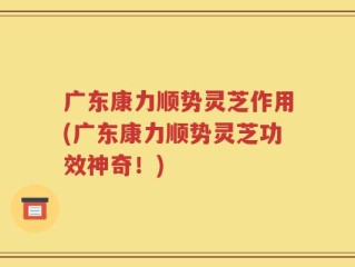 广东康力顺势灵芝作用(广东康力顺势灵芝功效神奇！)