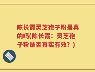 陈长霞灵芝孢子粉是真的吗(陈长霞：灵芝孢子粉是否真实有效？)
