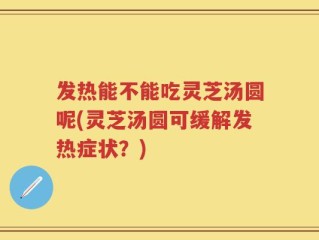 发热能不能吃灵芝汤圆呢(灵芝汤圆可缓解发热症状？)