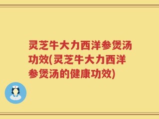 灵芝牛大力西洋参煲汤功效(灵芝牛大力西洋参煲汤的健康功效)