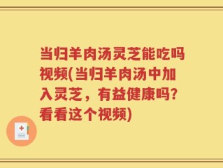 当归羊肉汤灵芝能吃吗视频(当归羊肉汤中加入灵芝，有益健康吗？看看这个视频)