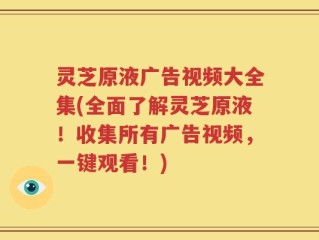 灵芝原液广告视频大全集(全面了解灵芝原液！收集所有广告视频，一键观看！)