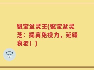 聚宝盆灵芝(聚宝盆灵芝：提高免疫力，延缓衰老！)