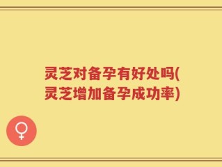 灵芝对备孕有好处吗(灵芝增加备孕成功率)