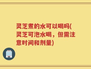 灵芝煮的水可以喝吗(灵芝可泡水喝，但需注意时间和剂量)