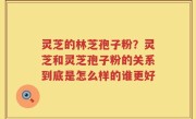 灵芝的林芝孢子粉？灵芝和灵芝孢子粉的关系到底是怎么样的谁更好