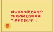 峨边哪里有灵芝卖呀价格(峨边灵芝在哪里卖？最新价格分享！)