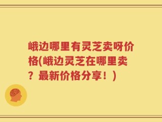 峨边哪里有灵芝卖呀价格(峨边灵芝在哪里卖？最新价格分享！)