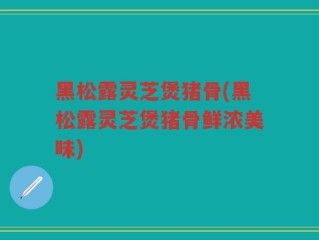 黑松露灵芝煲猪骨(黑松露灵芝煲猪骨鲜浓美味)